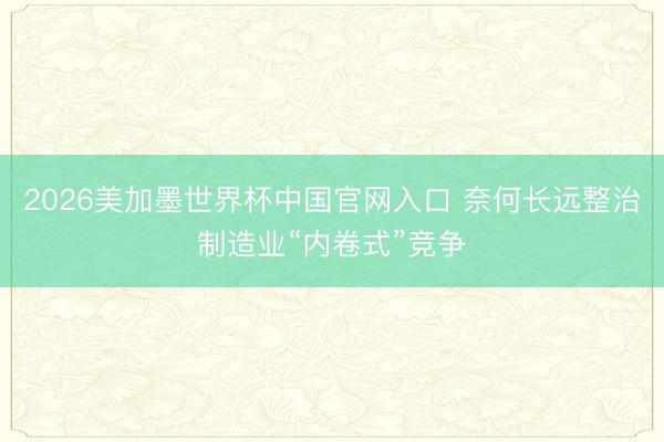 2026美加墨世界杯中国官网入口 奈何长远整治制造业“内卷式”竞争