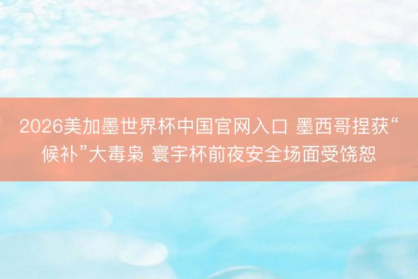 2026美加墨世界杯中国官网入口 墨西哥捏获“候补”大毒枭 寰宇杯前夜安全场面受饶恕