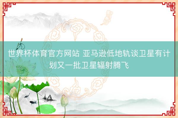 世界杯体育官方网站 亚马逊低地轨谈卫星有计划又一批卫星辐射腾飞