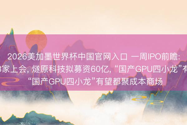 2026美加墨世界杯中国官网入口 一周IPO前瞻: 1只新股申购、3家上会， 燧原科技拟募资60亿， “国产GPU四小龙”有望都聚成本商场