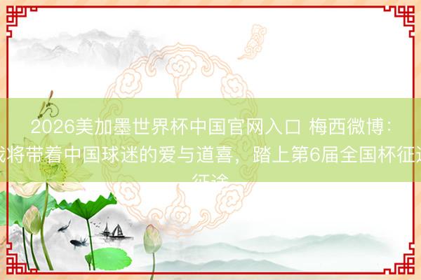 2026美加墨世界杯中国官网入口 梅西微博：我将带着中国球迷的爱与道喜，踏上第6届全国杯征途