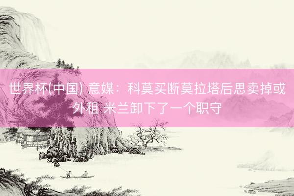 世界杯(中国) 意媒：科莫买断莫拉塔后思卖掉或外租 米兰卸下了一个职守