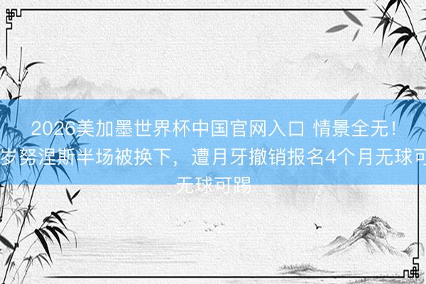 2026美加墨世界杯中国官网入口 情景全无！26岁努涅斯半场被换下，遭月牙撤销报名4个月无球可踢