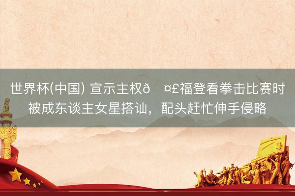 世界杯(中国) 宣示主权🤣福登看拳击比赛时被成东谈主女星搭讪，配头赶忙伸手侵略