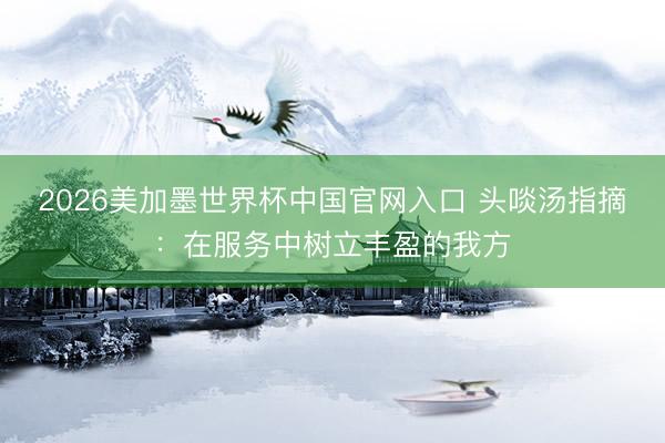 2026美加墨世界杯中国官网入口 头啖汤指摘：在服务中树立丰盈的我方