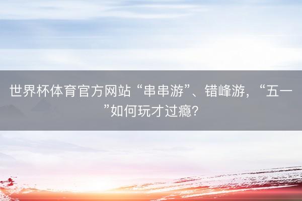 世界杯体育官方网站 “串串游”、错峰游，“五一”如何玩才过瘾？