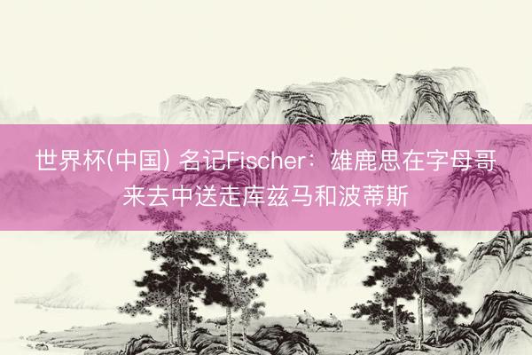 世界杯(中国) 名记Fischer：雄鹿思在字母哥来去中送走库兹马和波蒂斯