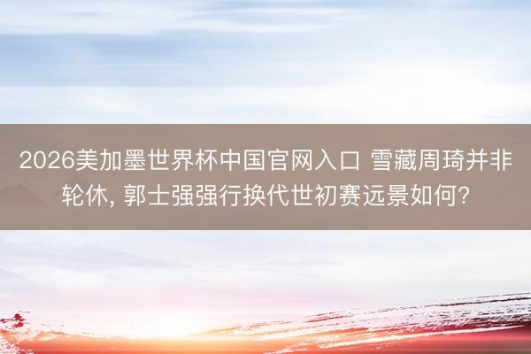 2026美加墨世界杯中国官网入口 雪藏周琦并非轮休， 郭士强强行换代世初赛远景如何?