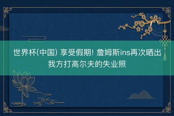 世界杯(中国) 享受假期! 詹姆斯ins再次晒出我方打高尔夫的失业照