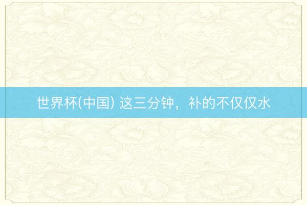 世界杯(中国) 这三分钟，补的不仅仅水