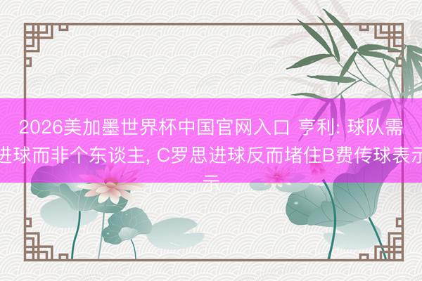 2026美加墨世界杯中国官网入口 亨利: 球队需进球而非个东谈主， C罗思进球反而堵住B费传球表示