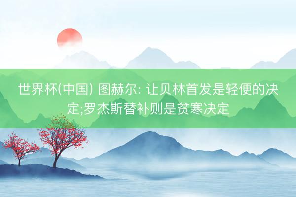 世界杯(中国) 图赫尔: 让贝林首发是轻便的决定;罗杰斯替补则是贫寒决定