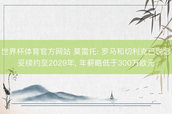 世界杯体育官方网站 莫雷托: 罗马和切利克已说念妥续约至2029年， 年薪略低于300万欧元