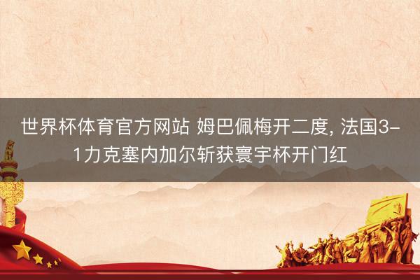 世界杯体育官方网站 姆巴佩梅开二度， 法国3-1力克塞内加尔斩获寰宇杯开门红