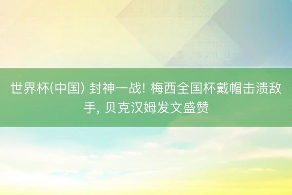 世界杯(中国) 封神一战! 梅西全国杯戴帽击溃敌手, 贝克汉姆发文盛赞